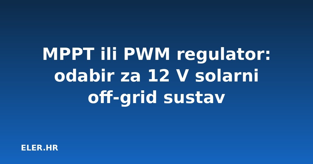 MPPT ili PWM regulator: odabir za 12 V solarni off-grid sustav