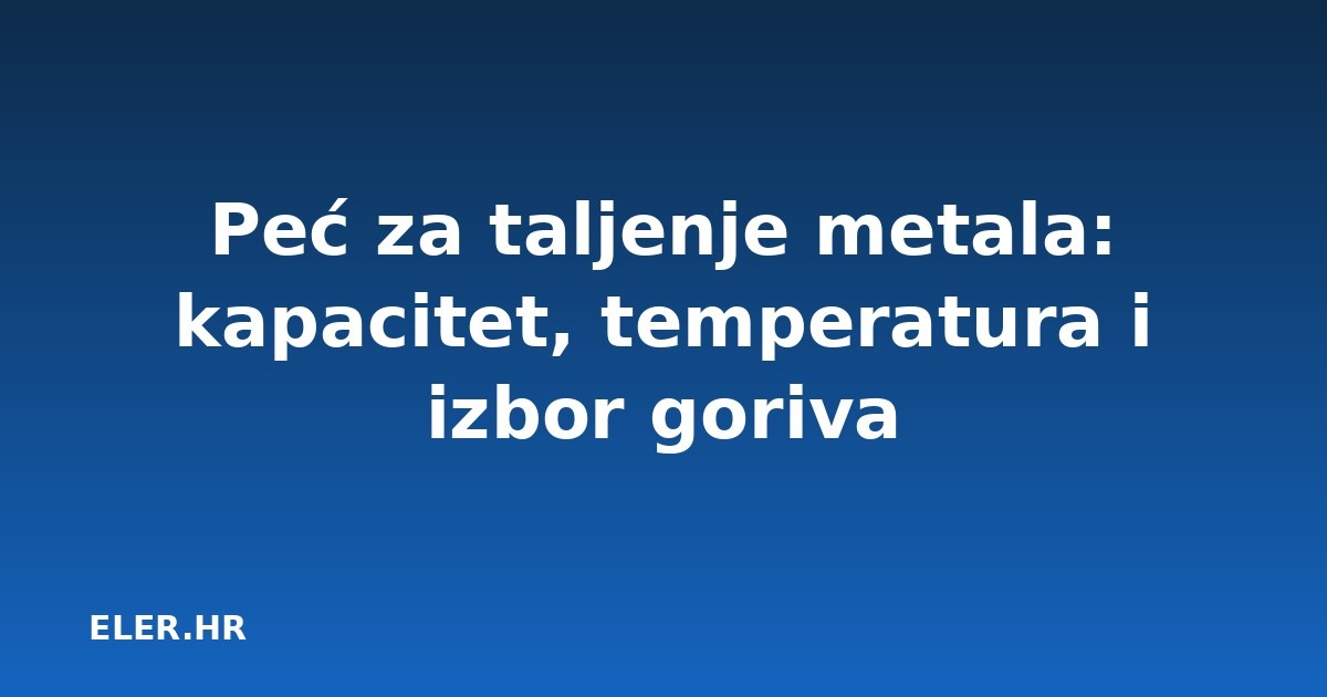 Peć za taljenje metala: kapacitet, temperatura i izbor goriva