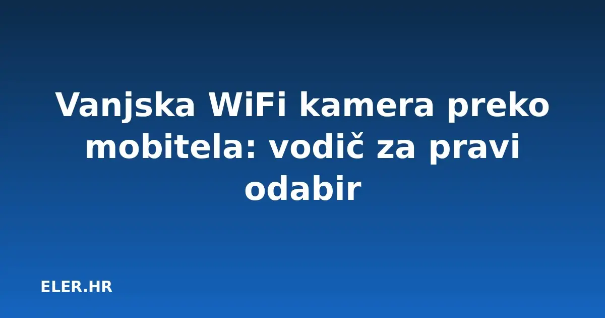 Vanjska WiFi kamera preko mobitela: vodič za pravi odabir